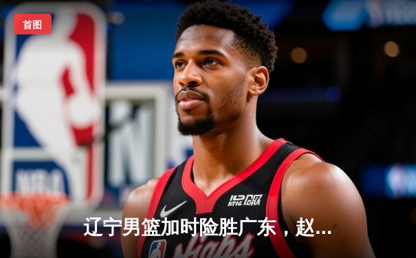 辽宁男篮加时险胜广东，赵继伟35分导演逆转好戏