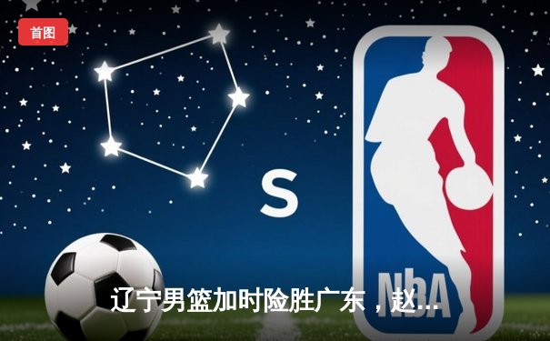 辽宁男篮加时险胜广东，赵继伟35分导演逆转好戏