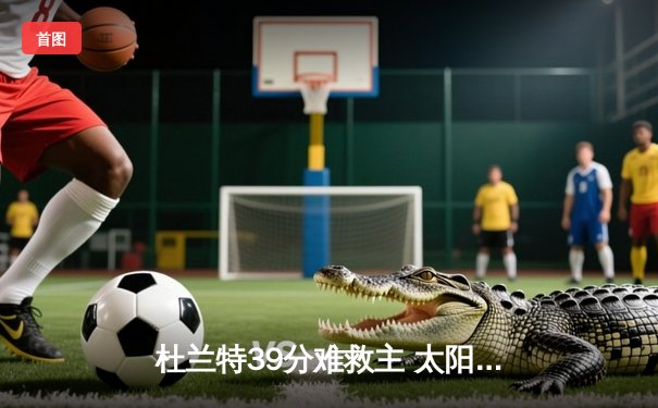 杜兰特39分难救主 太阳末节崩盘不敌掘金 穆雷关键三分锁定胜局