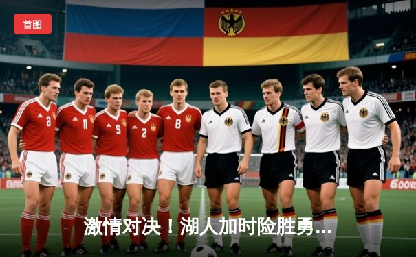 激情对决！湖人加时险胜勇士，詹姆斯30+三双力挽狂澜