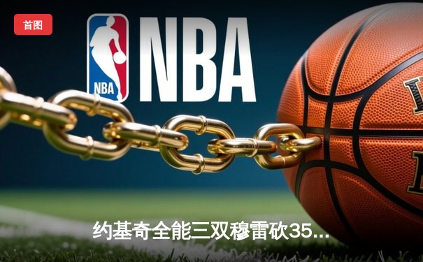 约基奇全能三双穆雷砍35分，掘金逆转森林狼拖入抢七决战