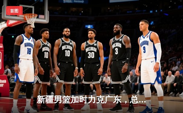 新疆男篮加时力克广东，总比分3-1挺进CBA总决赛